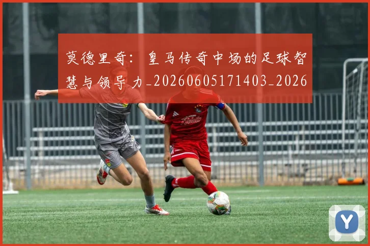 莫德里奇：皇马传奇中场的足球智慧与领导力_20260605171403_20260703181758
