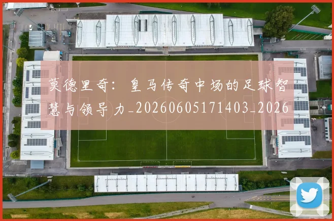 莫德里奇：皇马传奇中场的足球智慧与领导力_20260605171403_20260703181758