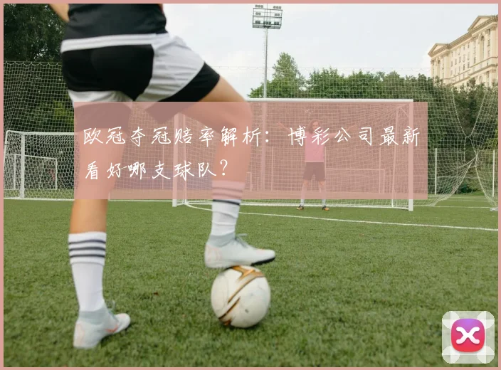 欧冠夺冠赔率解析:博彩公司最新看好哪支球队?