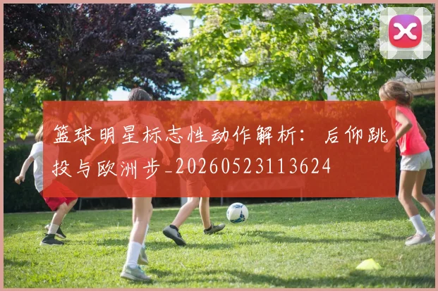 篮球明星标志性动作解析：后仰跳投与欧洲步_20260523113624