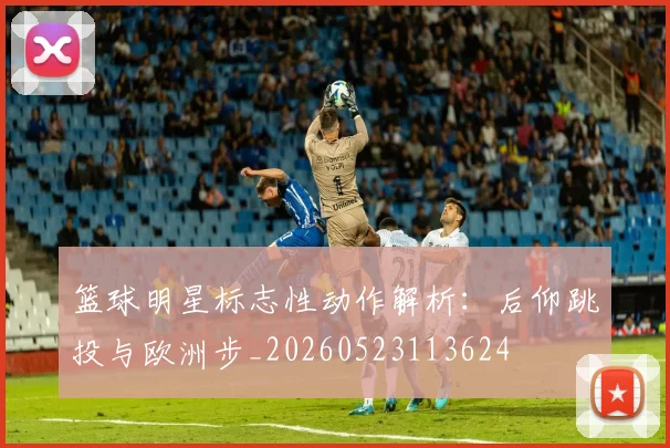 篮球明星标志性动作解析：后仰跳投与欧洲步_20260523113624